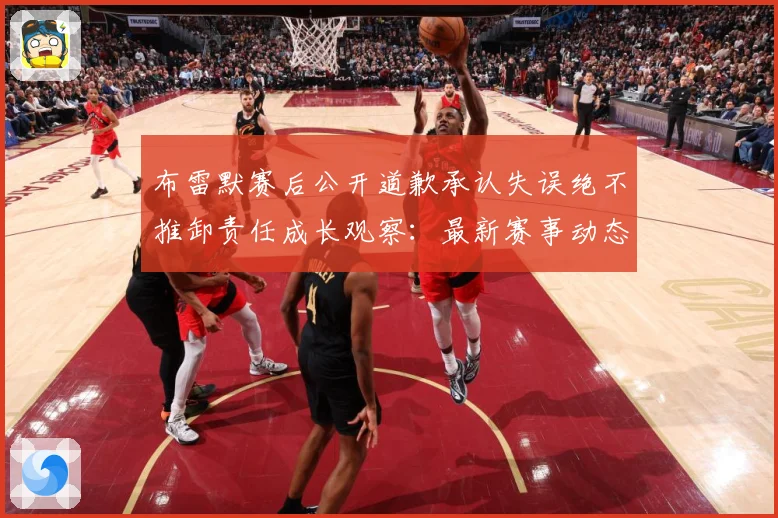 布雷默赛后公开道歉承认失误绝不推卸责任成长观察：最新赛事动态与深度分析