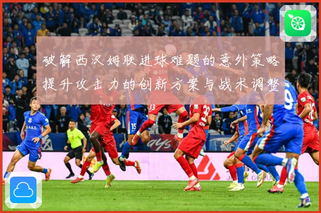 破解西汉姆联进球难题的意外策略提升攻击力的创新方案与战术调整数据研判：最新赛事动态与深度分析