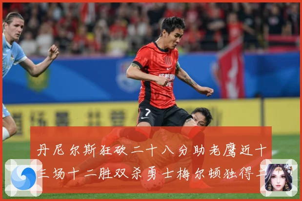 丹尼尔斯狂砍二十八分助老鹰近十三场十二胜双杀勇士梅尔顿独得二赛场复盘：最新赛事动态与深度分析