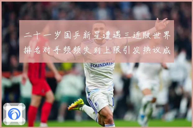 二十一岁国乒新星遭遇三连败世界排名对手频频失利上限引发热议成长观察：最新赛事动态与深度分析
