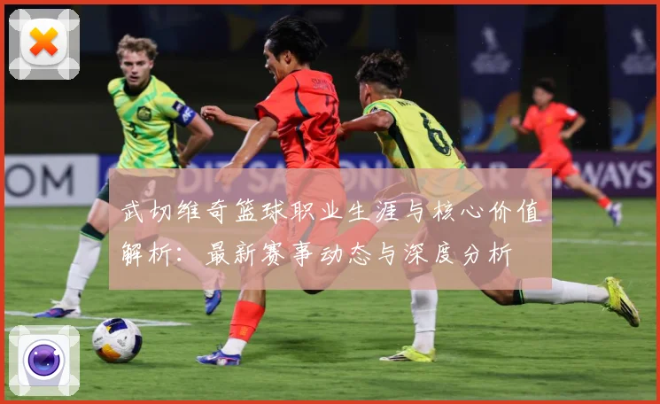 武切维奇篮球职业生涯与核心价值解析：最新赛事动态与深度分析