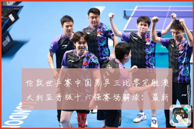 伦敦世乒赛中国男乒三比零完胜澳大利亚晋级十六强赛场解读：最新赛事动态与深度分析