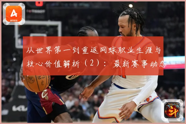 从世界第一到重返网球职业生涯与核心价值解析（2）：最新赛事动态与深度分析
