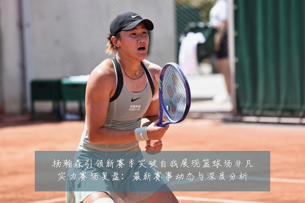 杨瀚森引领新赛季突破自我展现篮球场非凡实力赛场复盘：最新赛事动态与深度分析