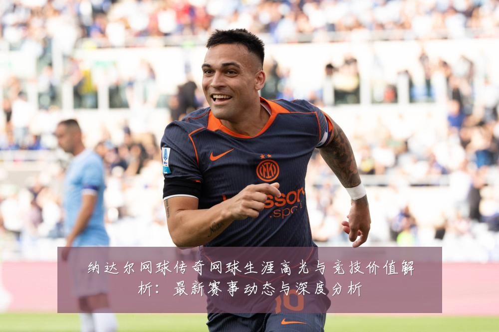 纳达尔网球传奇网球生涯高光与竞技价值解析:最新赛事动态与深度分析