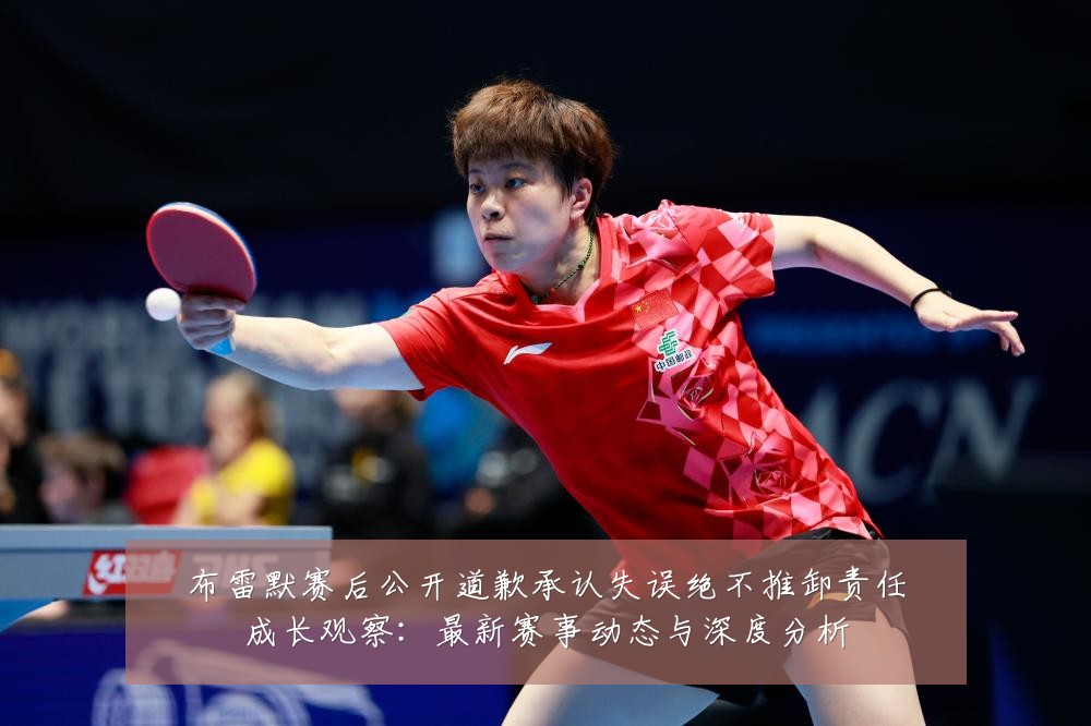 布雷默赛后公开道歉承认失误绝不推卸责任成长观察：最新赛事动态与深度分析